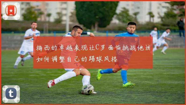 梅西的卓越表现让C罗面临挑战他该如何调整自己的踢球风格
