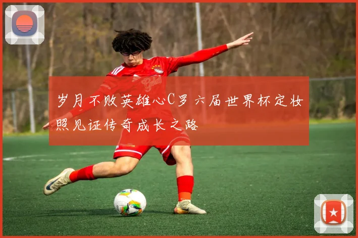 岁月不败英雄心C罗六届世界杯定妆照见证传奇成长之路