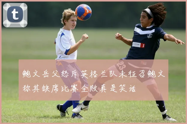 鲍文岳父怒斥英格兰队未征召鲍文称其缺席比赛全败真是笑话
