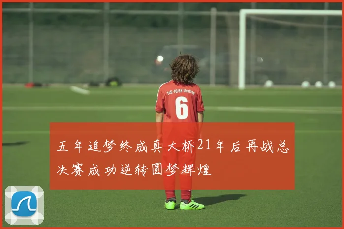 五年追梦终成真大桥21年后再战总决赛成功逆转圆梦辉煌