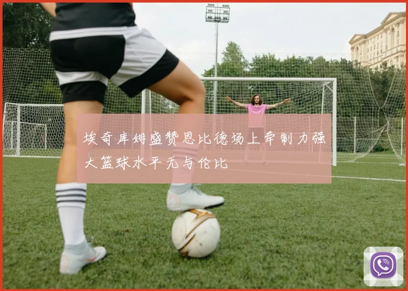 埃奇库姆盛赞恩比德场上牵制力强大篮球水平无与伦比
