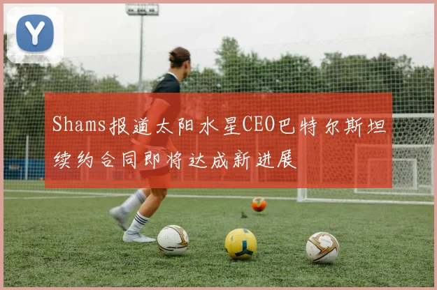 Shams报道太阳水星CEO巴特尔斯坦续约合同即将达成新进展