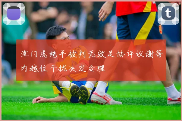 津门虎绝平被判无效足协评议谢蒂内越位干扰决定合理