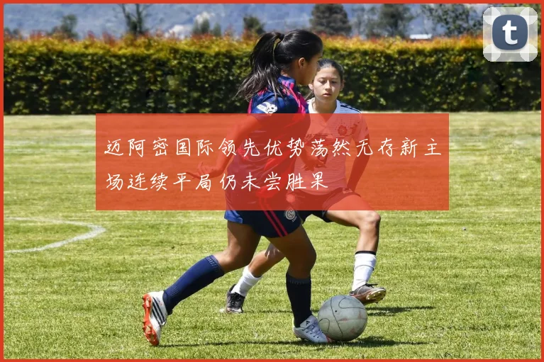 迈阿密国际领先优势荡然无存新主场连续平局仍未尝胜果