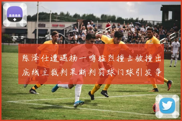 陈泽仕遭遇杨一鸣猛烈撞击被撞出底线主裁判果断判罚球门球引发争议
