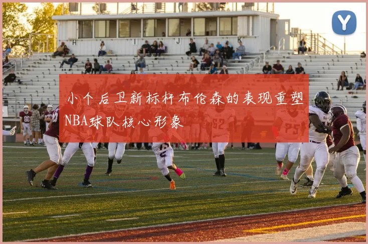 小个后卫新标杆布伦森的表现重塑NBA球队核心形象